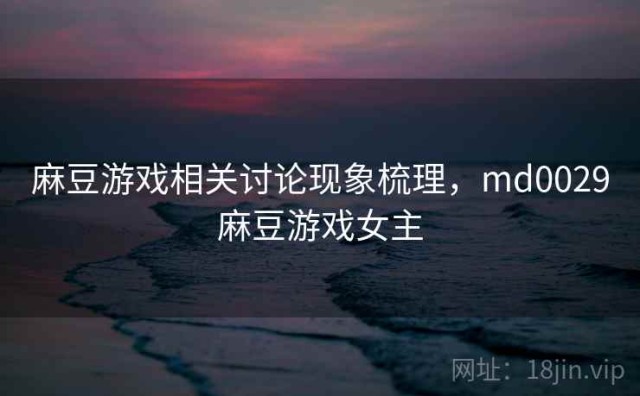 麻豆游戏相关讨论现象梳理，md0029麻豆游戏女主