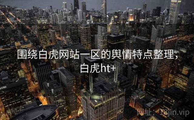 围绕白虎网站一区的舆情特点整理，白虎ht+