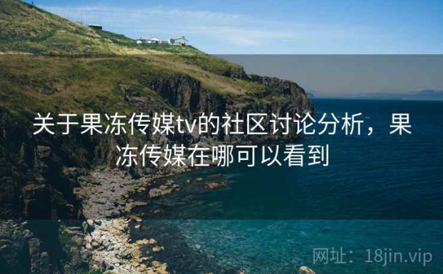 关于果冻传媒tv的社区讨论分析，果冻传媒在哪可以看到