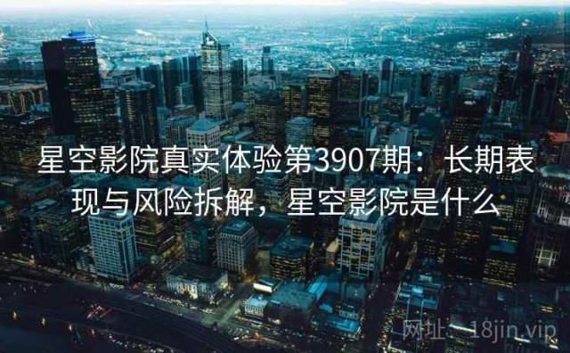 星空影院真实体验第3907期：长期表现与风险拆解，星空影院是什么