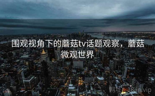 围观视角下的蘑菇tv话题观察，蘑菇微观世界
