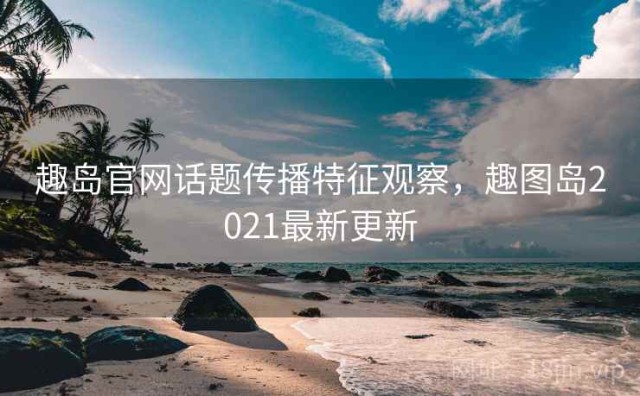 趣岛官网话题传播特征观察，趣图岛2021最新更新