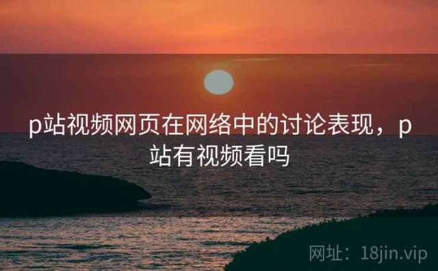 p站视频网页在网络中的讨论表现，p站有视频看吗