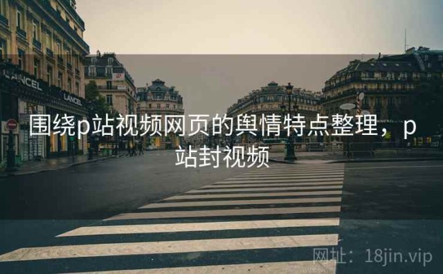 围绕p站视频网页的舆情特点整理，p站封视频