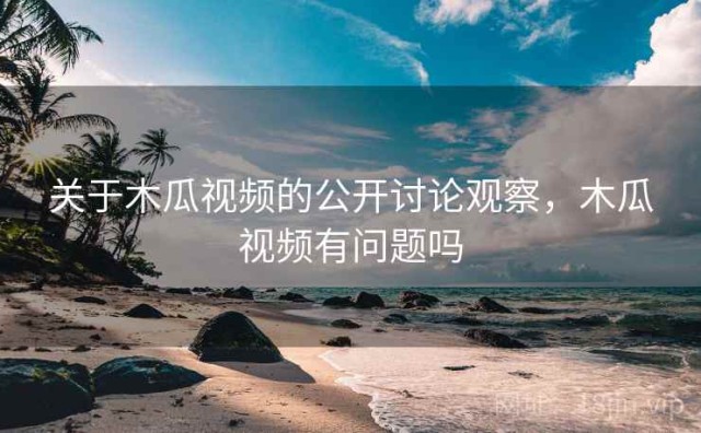 关于木瓜视频的公开讨论观察，木瓜视频有问题吗