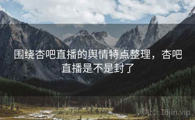围绕杏吧直播的舆情特点整理，杏吧直播是不是封了