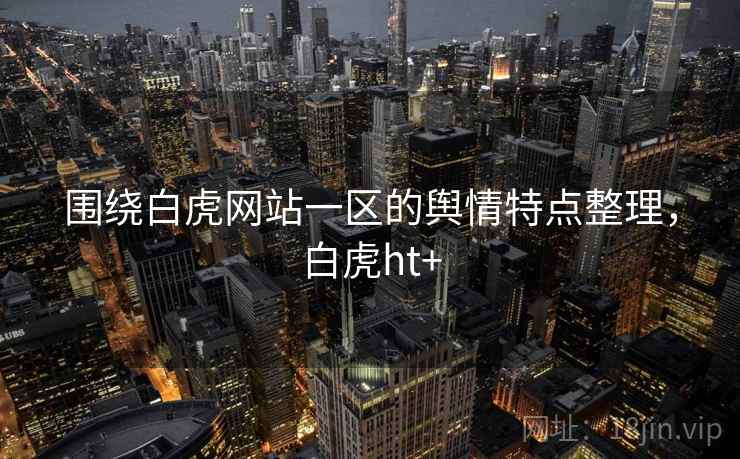 围绕白虎网站一区的舆情特点整理，白虎ht+