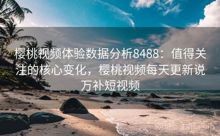 樱桃视频体验数据分析8488：值得关注的核心变化，樱桃视频每天更新说万补短视频