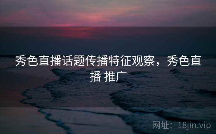秀色直播话题传播特征观察，秀色直播 推广