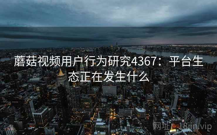 蘑菇视频用户行为研究4367：平台生态正在发生什么