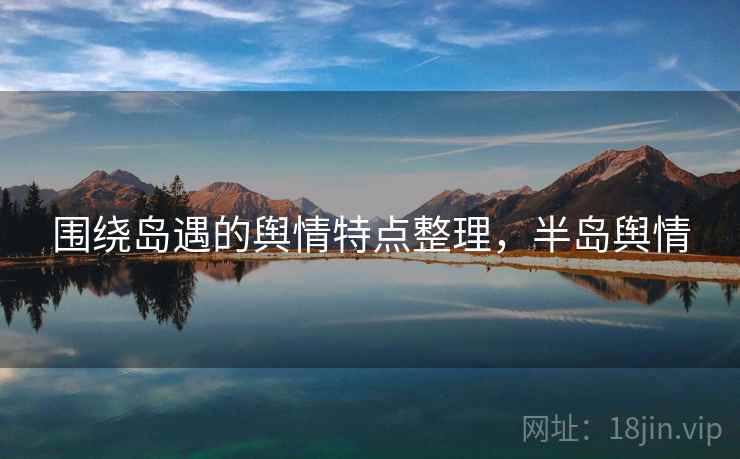 围绕岛遇的舆情特点整理,半岛舆情 围绕岛遇的舆情特点整理,半岛舆情