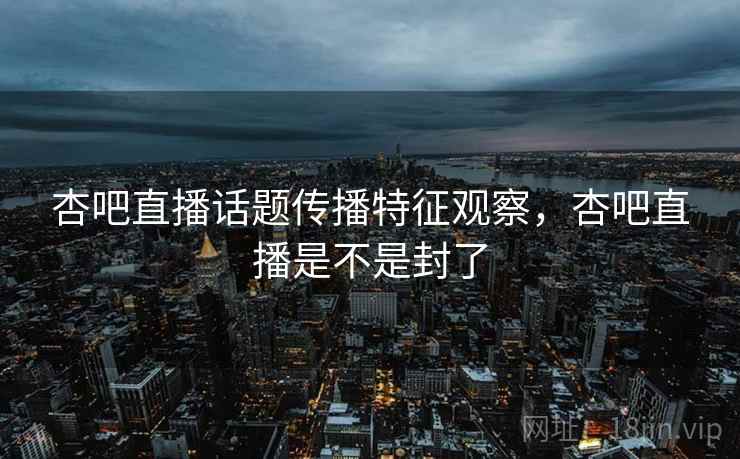 杏吧直播话题传播特征观察，杏吧直播是不是封了