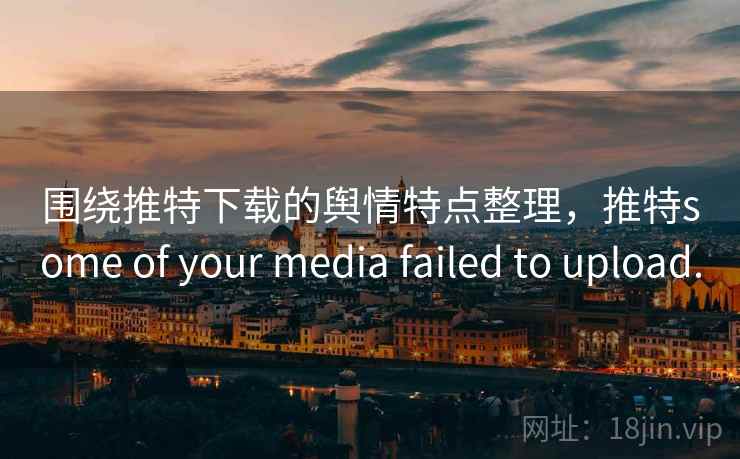 围绕推特下载的舆情特点整理，推特some of your media failed to upload.