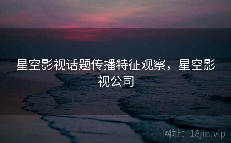 星空影视话题传播特征观察，星空影视公司