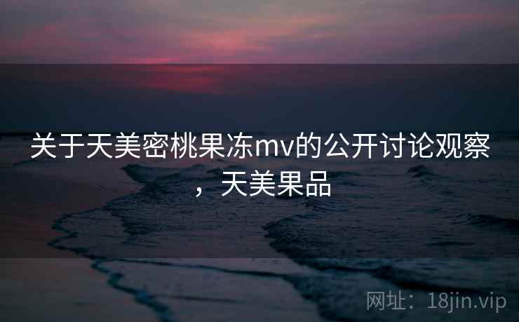 关于天美密桃果冻mv的公开讨论观察，天美果品