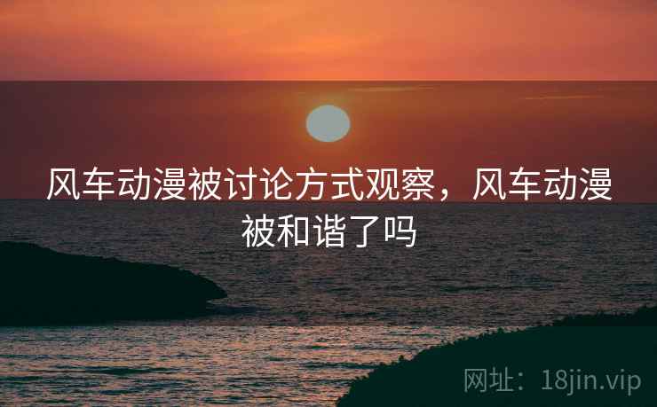 风车动漫被讨论方式观察，风车动漫被和谐了吗