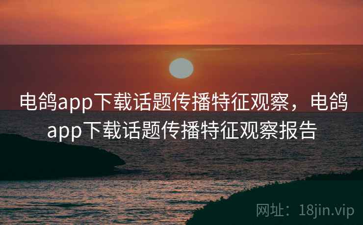 电鸽app下载话题传播特征观察，电鸽app下载话题传播特征观察报告