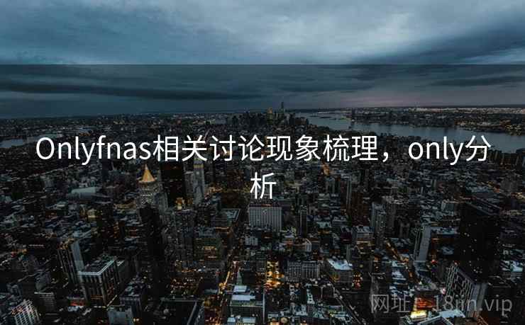 Onlyfnas相关讨论现象梳理,only分析 Onlyfnas相关讨论现象梳理,only分析