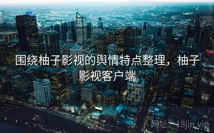 围绕柚子影视的舆情特点整理，柚子影视客户端