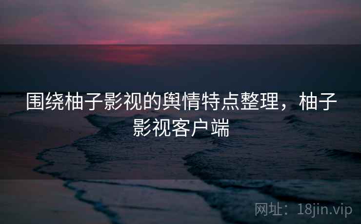 围绕柚子影视的舆情特点整理，柚子影视客户端