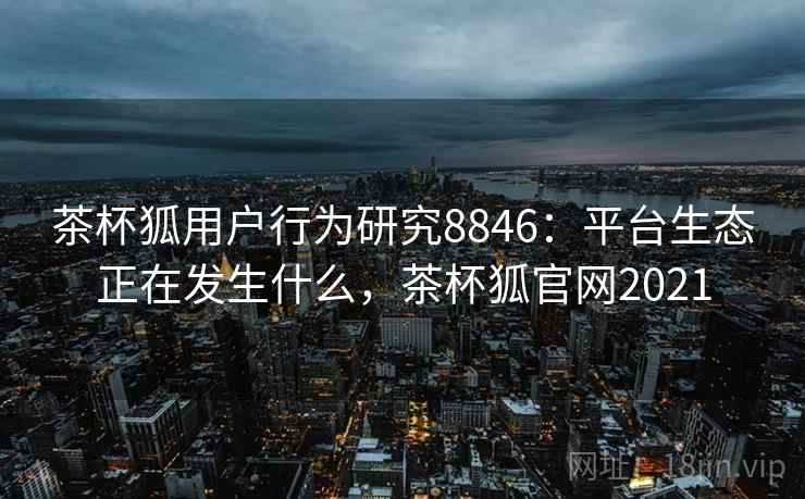 茶杯狐用户行为研究8846：平台生态正在发生什么，茶杯狐官网2021