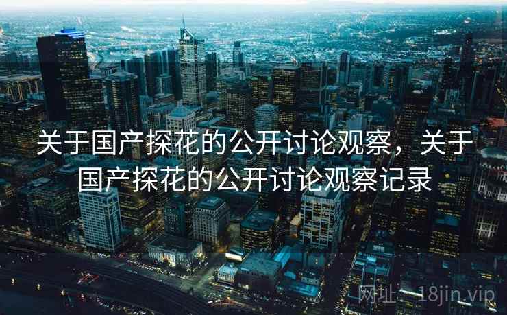 关于国产探花的公开讨论观察，关于国产探花的公开讨论观察记录