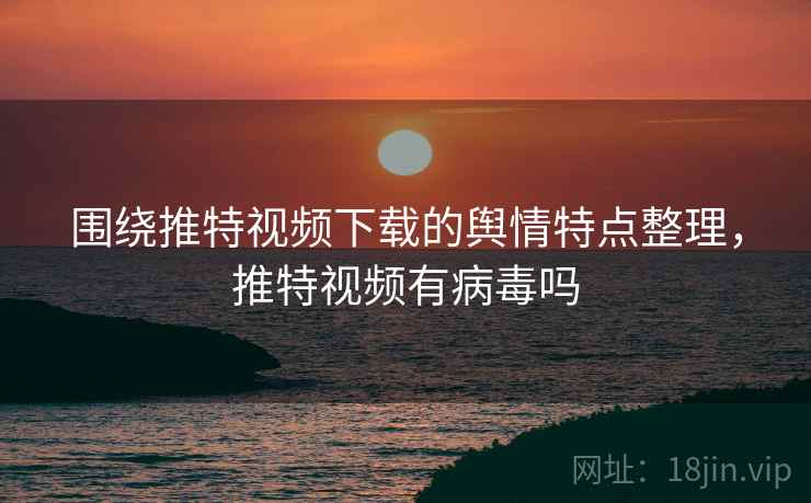 围绕推特视频下载的舆情特点整理，推特视频有病毒吗