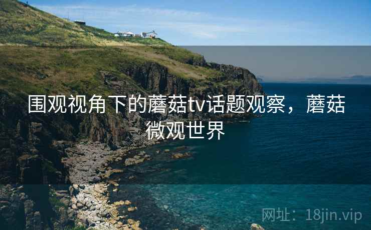 围观视角下的蘑菇tv话题观察，蘑菇微观世界
