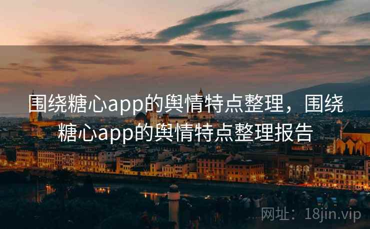 围绕糖心app的舆情特点整理，围绕糖心app的舆情特点整理报告