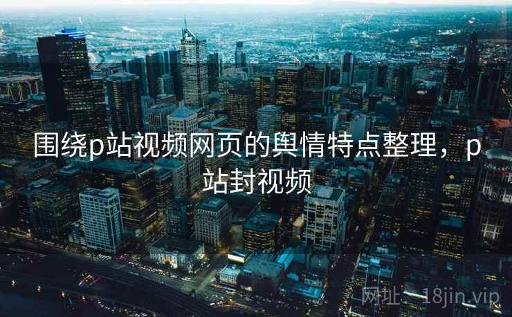 围绕p站视频网页的舆情特点整理，p站封视频