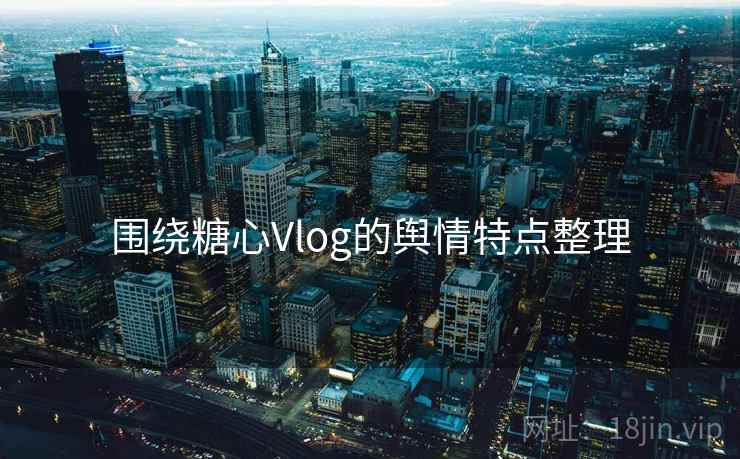 围绕糖心Vlog的舆情特点整理