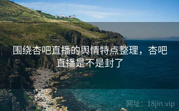 围绕杏吧直播的舆情特点整理,杏吧直播是不是封了 围绕杏吧直播的舆情特点整理,杏吧直播是不是封了