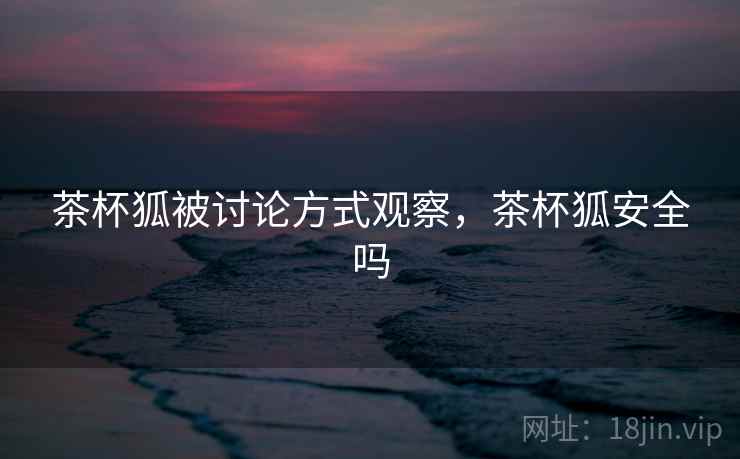 茶杯狐被讨论方式观察,茶杯狐安全吗 茶杯狐被讨论方式观察,茶杯狐安全吗