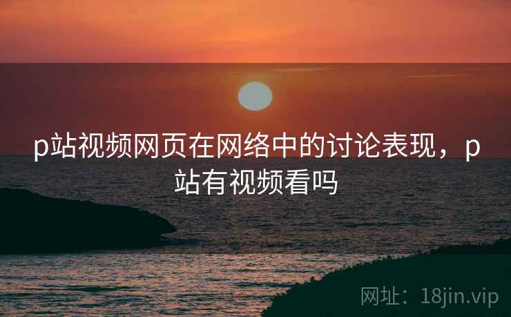 p站视频网页在网络中的讨论表现,p站有视频看吗 p站视频网页在网络中的讨论表现,p站有视频看吗