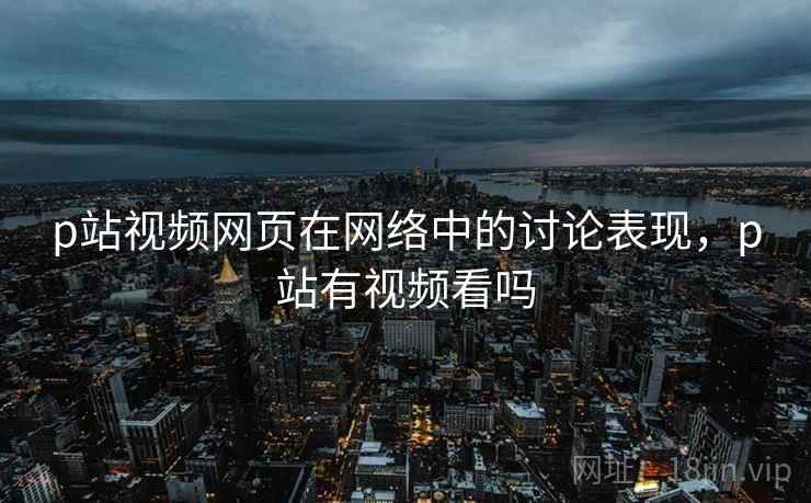 p站视频网页在网络中的讨论表现,p站有视频看吗 p站视频网页在网络中的讨论表现,p站有视频看吗