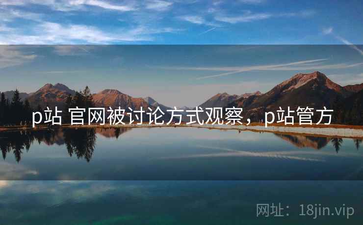 p站 官网被讨论方式观察，p站管方
