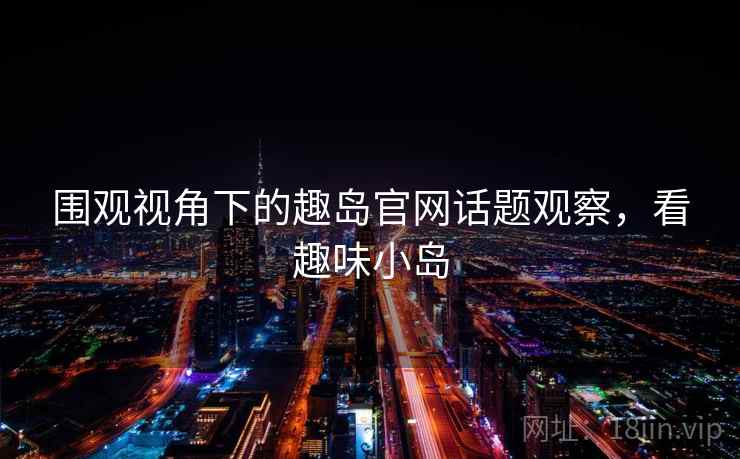围观视角下的趣岛官网话题观察，看趣味小岛
