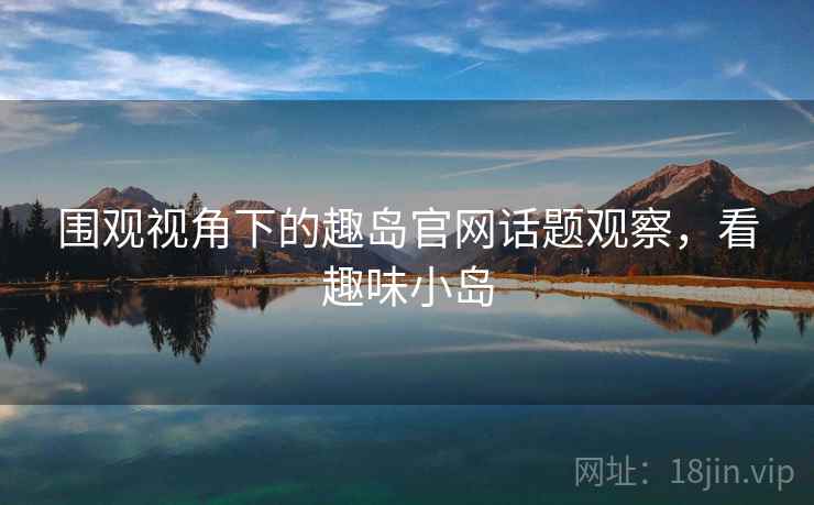 围观视角下的趣岛官网话题观察，看趣味小岛