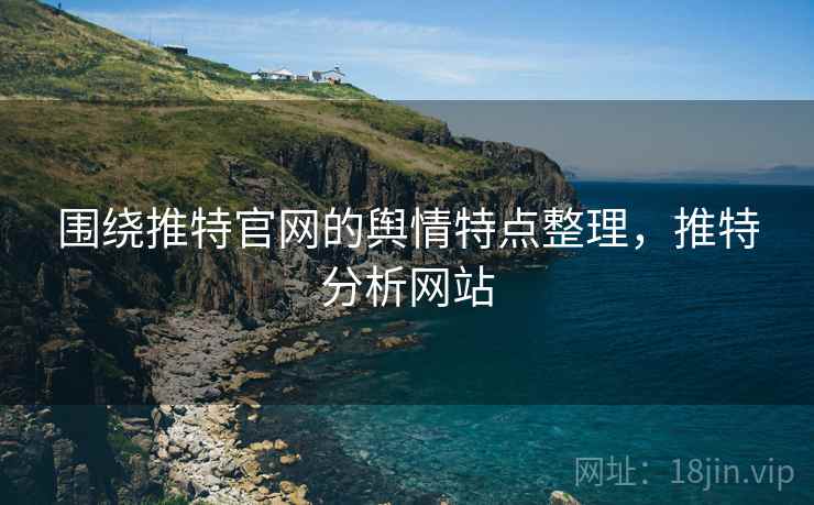围绕推特官网的舆情特点整理，推特分析网站
