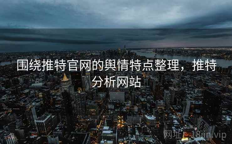围绕推特官网的舆情特点整理，推特分析网站