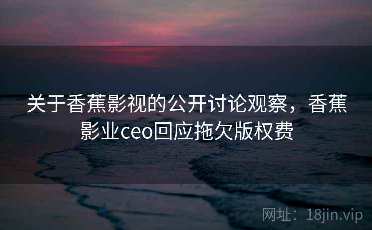 关于香蕉影视的公开讨论观察，香蕉影业ceo回应拖欠版权费