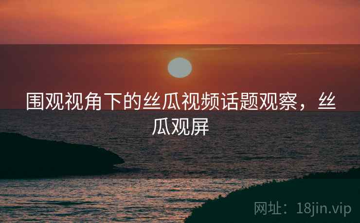 围观视角下的丝瓜视频话题观察，丝瓜观屏