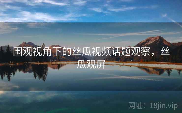 围观视角下的丝瓜视频话题观察，丝瓜观屏