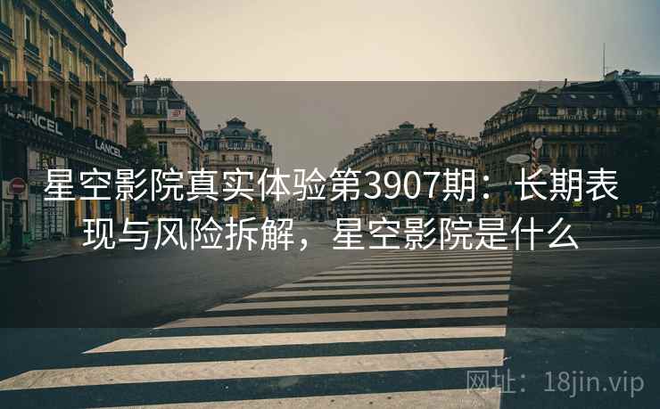 星空影院真实体验第3907期：长期表现与风险拆解，星空影院是什么