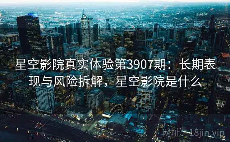 星空影院真实体验第3907期：长期表现与风险拆解，星空影院是什么