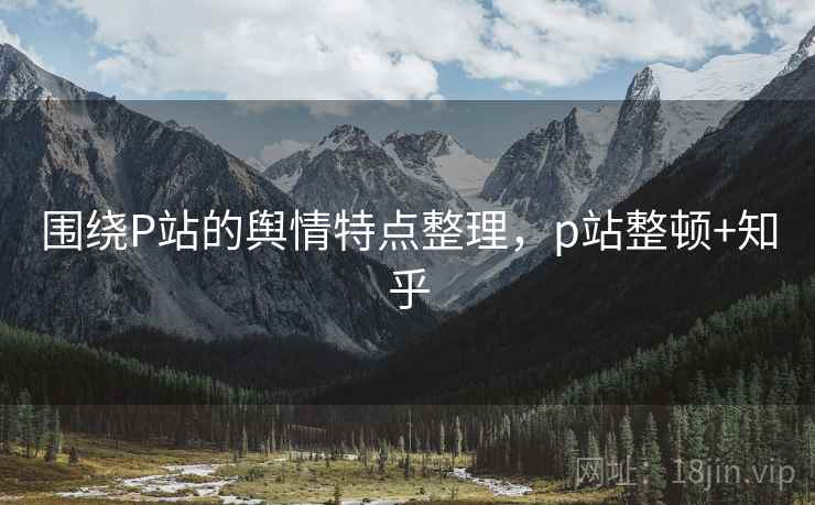 围绕P站的舆情特点整理，p站整顿+知乎