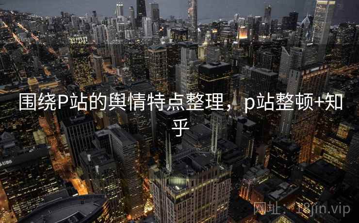 围绕P站的舆情特点整理，p站整顿+知乎