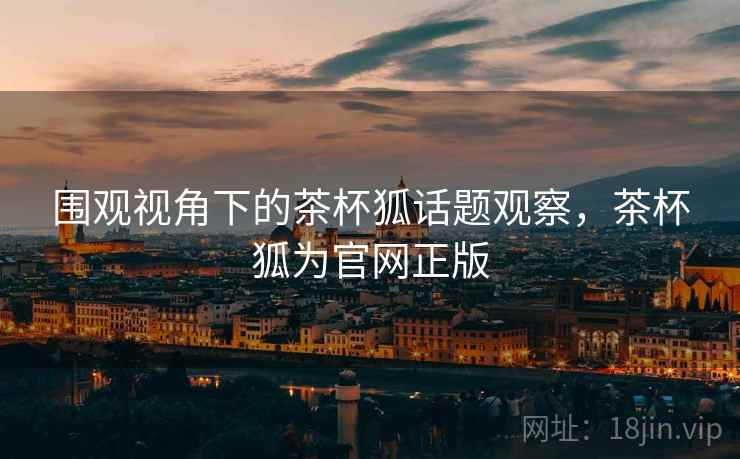围观视角下的茶杯狐话题观察，茶杯狐为官网正版