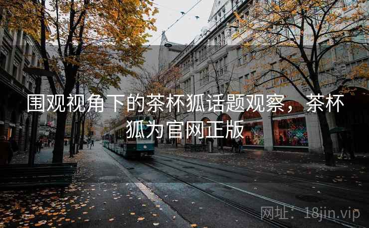 围观视角下的茶杯狐话题观察，茶杯狐为官网正版