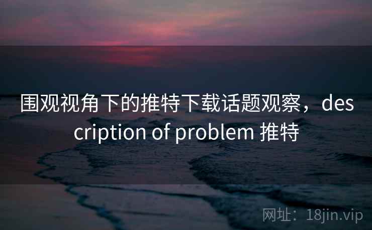围观视角下的推特下载话题观察，description of problem 推特
